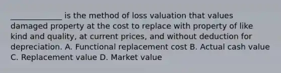 _____________ is the method of loss valuation that values damaged property at the cost to replace with property of like kind and quality, at current prices, and without deduction for depreciation. A. Functional replacement cost B. Actual cash value C. Replacement value D. Market value