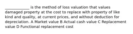 _____________ is the method of loss valuation that values damaged property at the cost to replace with property of like kind and quality, at current prices, and without deduction for depreciation. A Market value B Actual cash value C Replacement value D Functional replacement cost