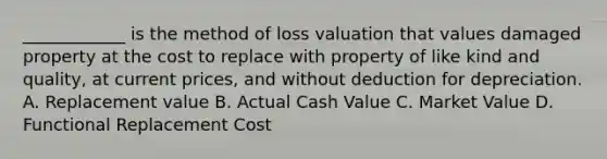 ____________ is the method of loss valuation that values damaged property at the cost to replace with property of like kind and quality, at current prices, and without deduction for depreciation. A. Replacement value B. Actual Cash Value C. Market Value D. Functional Replacement Cost