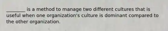 ​________ is a method to manage two different cultures that is useful when one​ organization's culture is dominant compared to the other organization.