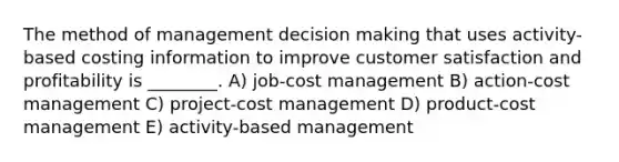 The method of management decision making that uses activity-based costing information to improve customer satisfaction and profitability is ________. A) job-cost management B) action-cost management C) project-cost management D) product-cost management E) activity-based management