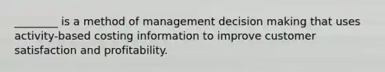 ________ is a method of management decision making that uses activity-based costing information to improve customer satisfaction and profitability.