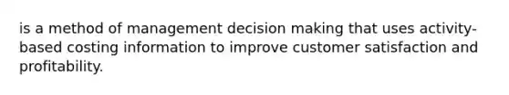 is a method of management <a href='https://www.questionai.com/knowledge/kuI1pP196d-decision-making' class='anchor-knowledge'>decision making</a> that uses activity-based costing information to improve customer satisfaction and profitability.