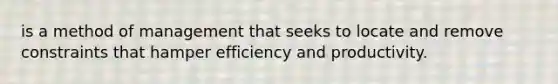 is a method of management that seeks to locate and remove constraints that hamper efficiency and productivity.