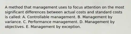 A method that management uses to focus attention on the most significant differences between actual costs and standard costs is called: A. Controllable management. B. Management by variance. C. Performance management. D. Management by objectives. E. Management by exception.