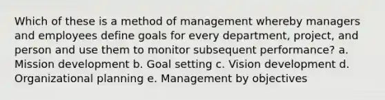 Which of these is a method of management whereby managers and employees define goals for every department, project, and person and use them to monitor subsequent performance? a. Mission development b. Goal setting c. Vision development d. Organizational planning e. Management by objectives