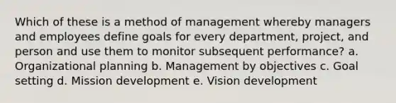 Which of these is a method of management whereby managers and employees define goals for every department, project, and person and use them to monitor subsequent performance? a. Organizational planning b. Management by objectives c. Goal setting d. Mission development e. Vision development