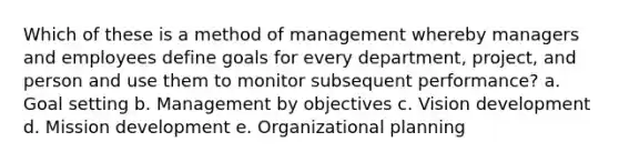 Which of these is a method of management whereby managers and employees define goals for every department, project, and person and use them to monitor subsequent performance? a. Goal setting b. Management by objectives c. Vision development d. Mission development e. Organizational planning