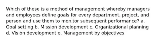 Which of these is a method of management whereby managers and employees define goals for every department, project, and person and use them to monitor subsequent performance? a. Goal setting b. Mission development c. Organizational planning d. Vision development e. Management by objectives