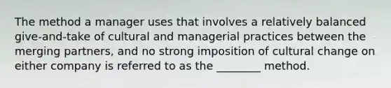 The method a manager uses that involves a relatively balanced​ give-and-take of cultural and managerial practices between the merging​ partners, and no strong imposition of cultural change on either company is referred to as the​ ________ method.