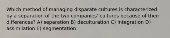 Which method of managing disparate cultures is characterized by a separation of the two companies' cultures because of their differences? A) separation B) deculturation C) integration D) assimilation E) segmentation