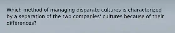 Which method of managing disparate cultures is characterized by a separation of the two companies' cultures because of their differences?