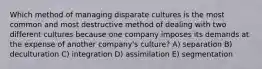 Which method of managing disparate cultures is the most common and most destructive method of dealing with two different cultures because one company imposes its demands at the expense of another company's culture? A) separation B) deculturation C) integration D) assimilation E) segmentation