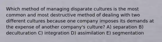 Which method of managing disparate cultures is the most common and most destructive method of dealing with two different cultures because one company imposes its demands at the expense of another company's culture? A) separation B) deculturation C) integration D) assimilation E) segmentation