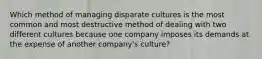 Which method of managing disparate cultures is the most common and most destructive method of dealing with two different cultures because one company imposes its demands at the expense of another company's culture?