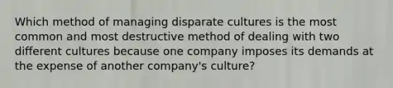 Which method of managing disparate cultures is the most common and most destructive method of dealing with two different cultures because one company imposes its demands at the expense of another company's culture?