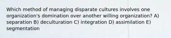 Which method of managing disparate cultures involves one organization's domination over another willing organization? A) separation B) deculturation C) integration D) assimilation E) segmentation