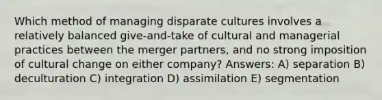 Which method of managing disparate cultures involves a relatively balanced give-and-take of cultural and managerial practices between the merger partners, and no strong imposition of cultural change on either company? Answers: A) separation B) deculturation C) integration D) assimilation E) segmentation