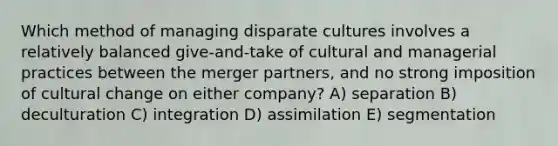 Which method of managing disparate cultures involves a relatively balanced give-and-take of cultural and managerial practices between the merger partners, and no strong imposition of cultural change on either company? A) separation B) deculturation C) integration D) assimilation E) segmentation