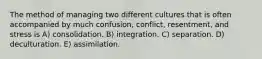 The method of managing two different cultures that is often accompanied by much confusion, conflict, resentment, and stress is A) consolidation. B) integration. C) separation. D) deculturation. E) assimilation.