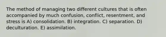 The method of managing two different cultures that is often accompanied by much confusion, conflict, resentment, and stress is A) consolidation. B) integration. C) separation. D) deculturation. E) assimilation.