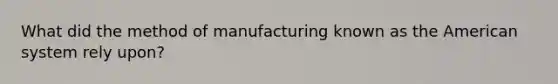 What did the method of manufacturing known as the American system rely upon?