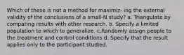 Which of these is not a method for maximiz- ing the external validity of the conclusions of a small-N study? a. Triangulate by comparing results with other research. b. Specify a limited population to which to generalize. c.Randomly assign people to the treatment and control conditions d. Specify that the result applies only to the participant studied.