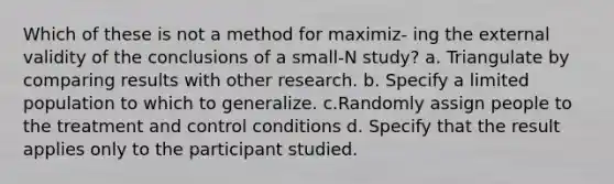 Which of these is not a method for maximiz- ing the external validity of the conclusions of a small-N study? a. Triangulate by comparing results with other research. b. Specify a limited population to which to generalize. c.Randomly assign people to the treatment and control conditions d. Specify that the result applies only to the participant studied.