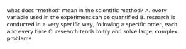 what does "method" mean in the scientific method? A. every variable used in the experiment can be quantified B. research is conducted in a very specific way, following a specific order, each and every time C. research tends to try and solve large, complex problems