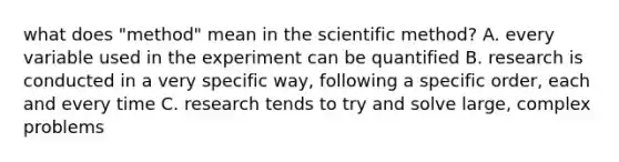 what does "method" mean in the scientific method? A. every variable used in the experiment can be quantified B. research is conducted in a very specific way, following a specific order, each and every time C. research tends to try and solve large, complex problems