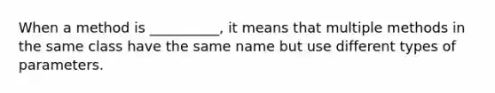 When a method is __________, it means that multiple methods in the same class have the same name but use different types of parameters.