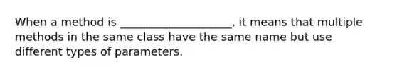 When a method is ____________________, it means that multiple methods in the same class have the same name but use different types of parameters.