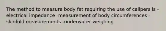 The method to measure body fat requiring the use of calipers is -electrical impedance -measurement of body circumferences -skinfold measurements -underwater weighing