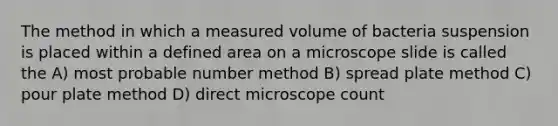 The method in which a measured volume of bacteria suspension is placed within a defined area on a microscope slide is called the A) most probable number method B) spread plate method C) pour plate method D) direct microscope count