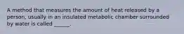 A method that measures the amount of heat released by a person, usually in an insulated metabolic chamber surrounded by water is called ______.