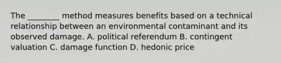 The ________ method measures benefits based on a technical relationship between an environmental contaminant and its observed damage. A. political referendum B. contingent valuation C. damage function D. hedonic price