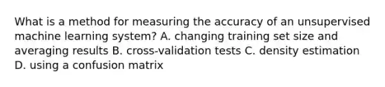 What is a method for measuring the accuracy of an unsupervised machine learning system? A. changing training set size and averaging results B. cross-validation tests C. density estimation D. using a confusion matrix