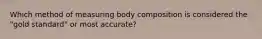 Which method of measuring body composition is considered the "gold standard" or most accurate?