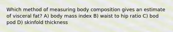 Which method of measuring body composition gives an estimate of visceral fat? A) body mass index B) waist to hip ratio C) bod pod D) skinfold thickness