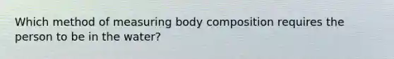 Which method of measuring body composition requires the person to be in the water?