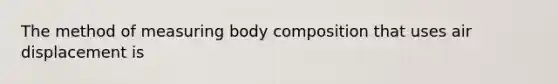 The method of measuring body composition that uses air displacement is