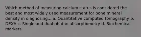 Which method of measuring calcium status is considered the best and most widely used measurement for bone mineral density in diagnosing... a. Quantitative computed tomography b. DEXA c. Single and dual-photon absorptiometry d. Biochemical markers