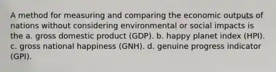 A method for measuring and comparing the economic outputs of nations without considering environmental or social impacts is the a. gross domestic product (GDP). b. happy planet index (HPI). c. gross national happiness (GNH). d. genuine progress indicator (GPI).