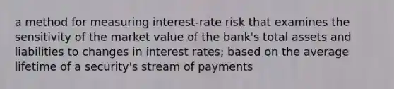 a method for measuring interest-rate risk that examines the sensitivity of the market value of the bank's total assets and liabilities to changes in interest rates; based on the average lifetime of a security's stream of payments