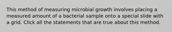 This method of measuring microbial growth involves placing a measured amount of a bacterial sample onto a special slide with a grid. Click all the statements that are true about this method.