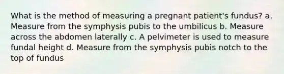 What is the method of measuring a pregnant patient's fundus? a. Measure from the symphysis pubis to the umbilicus b. Measure across the abdomen laterally c. A pelvimeter is used to measure fundal height d. Measure from the symphysis pubis notch to the top of fundus