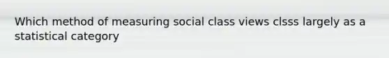 Which method of measuring social class views clsss largely as a statistical category