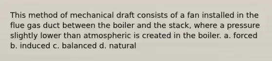 This method of mechanical draft consists of a fan installed in the flue gas duct between the boiler and the stack, where a pressure slightly lower than atmospheric is created in the boiler. a. forced b. induced c. balanced d. natural