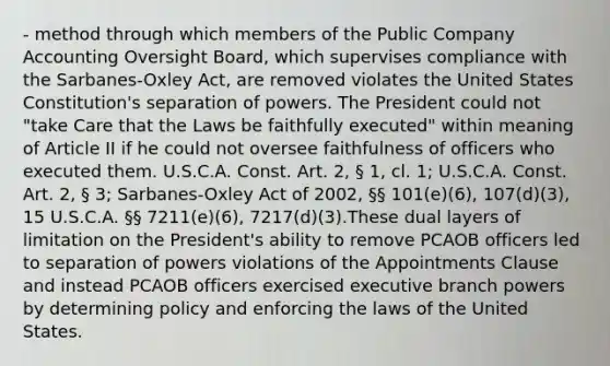 - method through which members of the Public Company Accounting Oversight Board, which supervises compliance with the Sarbanes-Oxley Act, are removed violates the United States Constitution's separation of powers. The President could not "take Care that the Laws be faithfully executed" within meaning of Article II if he could not oversee faithfulness of officers who executed them. U.S.C.A. Const. Art. 2, § 1, cl. 1; U.S.C.A. Const. Art. 2, § 3; Sarbanes-Oxley Act of 2002, §§ 101(e)(6), 107(d)(3), 15 U.S.C.A. §§ 7211(e)(6), 7217(d)(3).These dual layers of limitation on the President's ability to remove PCAOB officers led to separation of powers violations of the Appointments Clause and instead PCAOB officers exercised executive branch powers by determining policy and enforcing the laws of the United States.