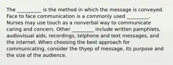 The __________ is the method in which the message is conveyed. Face to face communication is a commonly used _________. Nurses may use touch as a nonverbal way to communicate caring and concern. Other _________ include written pamphlets, audiovisual aids, recordings, telphone and text messages, and the internet. When choosing the best approach for communicating, consider the thyep of message, its purpose and the size of the audience.